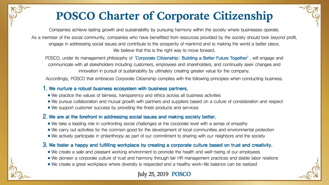 POSCO Charter of Corporate Citizenship Companies achieve lasting growth and sustainability by pursuing harmony within the society where businesses operate. As a member of the social community, companies who have benefitted from resources provided by the society should look beyond profit, engage in addressing social issues and contribute to the prosperity of mankind and to making the world a better place. We believe that this is the right way to move forward. POSCO, under its management philosophy of ‘Corporate Citizenship: Building a Better Future Together’, will engage and communicate with all stakeholders including customers, employees and shareholders, and continually seek changes and innovation in pursuit of sustainability by ultimately creating greater value for the company. Accordingly, POSCO that embraces Corporate Citizenship complies with the following principles when conducting business. 1. We nurture a robust business ecosystem with business partners. We practice the values of fairness, transparency and ethics across all business activities We pursue collaboration and mutual growth with partners and suppliers based on a culture of consideration and respect We support customer success by providing the finest products and services 2. We are at the forefront in addressing social issues and making society better. We take a leading role in confronting social challenges at the corporate level with a sense of empathy We carry out activities for the common good for the development of local communities and environmental protection We actively participate in philanthropy as part of our commitment to sharing with our neighbors and the society 3. We foster a happy and fulfilling workplace by creating a corporate culture based on trust and creativity. We create a safe and pleasant working environment to promote the health and well-being of our employees We pioneer a corporate culture of trust and harmony through fair HR management practices and stable labor relations We create a great workplace where diversity is respected and a healthy work-life balance can be realized July 25, 2019  POSCO