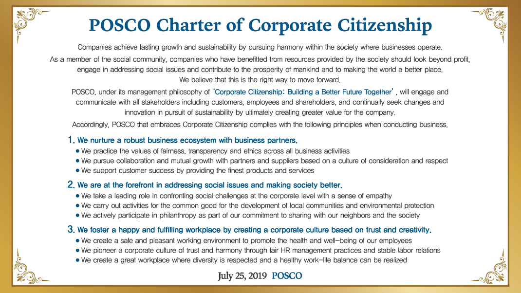 POSCO Charter of Corporate Citizenship Companies achieve lasting growth and sustainability by pursuing harmony within the society where businesses operate. As a member of the social community, companies who have benefitted from resources provided by the society should look beyond profit, engage in addressing social issues and contribute to the prosperity of mankind and to making the world a better place. We believe that this is the right way to move forward. POSCO, under its management philosophy of ‘Corporate Citizenship: Building a Better Future Together’, will engage and communicate with all stakeholders including customers, employees and shareholders, and continually seek changes and innovation in pursuit of sustainability by ultimately creating greater value for the company. Accordingly, POSCO that embraces Corporate Citizenship complies with the following principles when conducting business. 1. We nurture a robust business ecosystem with business partners. We practice the values of fairness, transparency and ethics across all business activities We pursue collaboration and mutual growth with partners and suppliers based on a culture of consideration and respect We support customer success by providing the finest products and services 2. We are at the forefront in addressing social issues and making society better. We take a leading role in confronting social challenges at the corporate level with a sense of empathy We carry out activities for the common good for the development of local communities and environmental protection We actively participate in philanthropy as part of our commitment to sharing with our neighbors and the society 3. We foster a happy and fulfilling workplace by creating a corporate culture based on trust and creativity. We create a safe and pleasant working environment to promote the health and well-being of our employees We pioneer a corporate culture of trust and harmony through fair HR management practices and stable labor relations We create a great workplace where diversity is respected and a healthy work-life balance can be realized July 25, 2019 POSCO