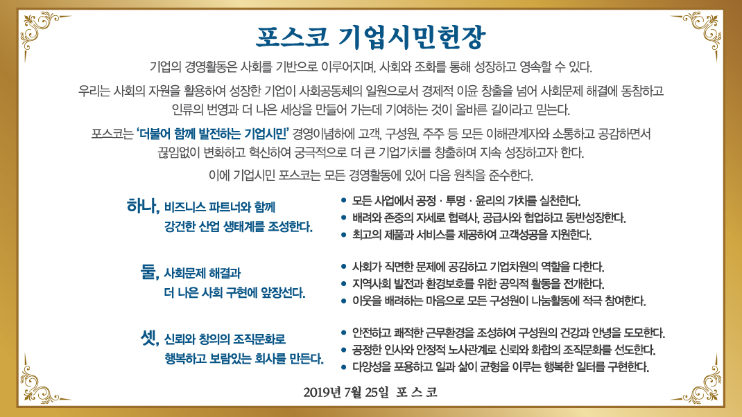 포스코 기업시민헌장. 기업의 경영활동은 사회를 기반으로 이루어지며, 사회와 조화를 통해 성장하고 영속할 수 있다. 우리는 사회의 자원을 활용하여 성장한 기업이 사회공동체의 일원으로서 경제적 이윤 창출을 넘어 사회문제 해결에 동참하고 인류의 번영과 더 나은 세상을 만들어 가는데 기여하는 것이 올바른 길이라고 믿는다. 포스코는 더불어 함께 발전하는 기업시민 경영이념하에 고객, 구성원, 주주 등 모든 이해관계자와 소통하고 공감하면서 끊임없이 변화하고 혁신하여 궁극적으로 더 큰 기업가치를 창출하며 지속 성장하고자 한다. 이에 기업시민 포스코는 모든 경영활동에 있어 다음 원칙을 준수한다. 하나, 비즈니스 파트너와 함께 강건한 산업 생태계를 조성한다. 모든 사업에서 공정, 투명, 윤리의 가치를 실천한다. 배려와 존중의 자세로 협력사, 공급사와 협업하고 동반성장한다. 최고의 제품과 서비스를 제공하여 고객성공을 지원한다. 둘, 사회문제 해결과 더 나은 사회 구현에 앞장선다. 사회가 직면한 문제에 공감하고 기업차원의 역할을 다한다. 지역사회 발전과 환경보호를 위한 공익적 활동을 전개한다. 이웃을 배려하는 마음으로 모든 구성원이 나눔활동에 적극 참여한다. 셋, 신뢰와 창의의 조직 문화로 행복하고 보람있는 회사를 만든다. 안전하고 쾌적한 근무환경을 조성하여 구성원의 건강과 안녕을 도모한다. 공정한 인사와 안정적 노사관계로 신뢰와 화?d의 조직문화를 선도한다. 다양성을 포용하고 일과 삶이 균형을 이루는 행복한 일터를 구현한다. 2019년 7월 25일 포스코